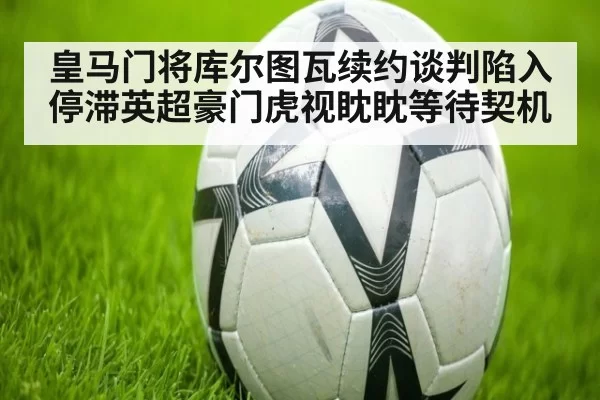 皇马门将库尔图瓦续约谈判陷入停滞英超豪门虎视眈眈等待契机