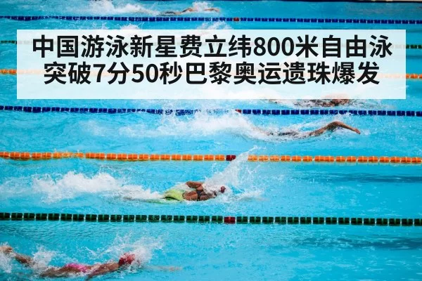 中国游泳新星费立纬800米自由泳突破7分50秒巴黎奥运遗珠爆发