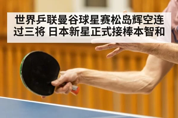 世界乒联曼谷球星赛松岛辉空连过三将 日本新星正式接棒本智和